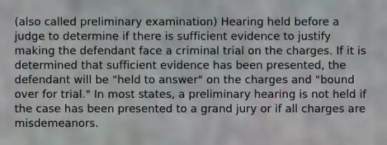 (also called preliminary examination) Hearing held before a judge to determine if there is sufficient evidence to justify making the defendant face a criminal trial on the charges. If it is determined that sufficient evidence has been presented, the defendant will be "held to answer" on the charges and "bound over for trial." In most states, a preliminary hearing is not held if the case has been presented to a grand jury or if all charges are misdemeanors.