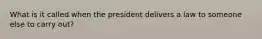 What is it called when the president delivers a law to someone else to carry out?