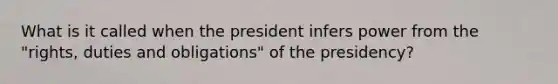 What is it called when the president infers power from the "rights, duties and obligations" of the presidency?