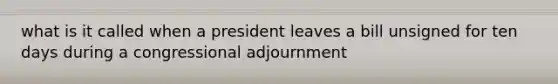 what is it called when a president leaves a bill unsigned for ten days during a congressional adjournment