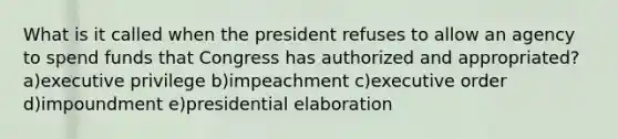 What is it called when the president refuses to allow an agency to spend funds that Congress has authorized and appropriated? a)executive privilege b)impeachment c)executive order d)impoundment e)presidential elaboration