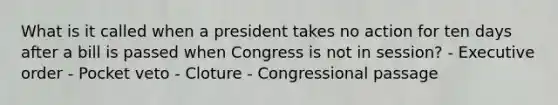 What is it called when a president takes no action for ten days after a bill is passed when Congress is not in session? - Executive order - Pocket veto - Cloture - Congressional passage