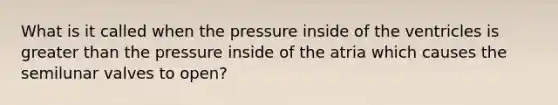 What is it called when the pressure inside of the ventricles is greater than the pressure inside of the atria which causes the semilunar valves to open?