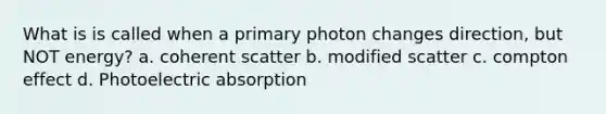 What is is called when a primary photon changes direction, but NOT energy? a. coherent scatter b. modified scatter c. compton effect d. Photoelectric absorption