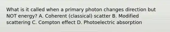 What is it called when a primary photon changes direction but NOT energy? A. Coherent (classical) scatter B. Modified scattering C. Compton effect D. Photoelectric absorption