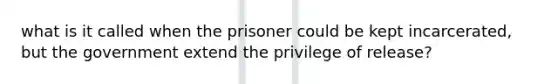 what is it called when the prisoner could be kept incarcerated, but the government extend the privilege of release?