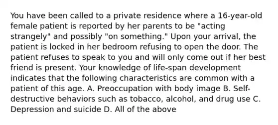 You have been called to a private residence where a​ 16-year-old female patient is reported by her parents to be​ "acting strangely" and possibly​ "on something." Upon your​ arrival, the patient is locked in her bedroom refusing to open the door. The patient refuses to speak to you and will only come out if her best friend is present. Your knowledge of​ life-span development indicates that the following characteristics are common with a patient of this age. A. Preoccupation with body image B. ​Self-destructive behaviors such as​ tobacco, alcohol, and drug use C. Depression and suicide D. All of the above