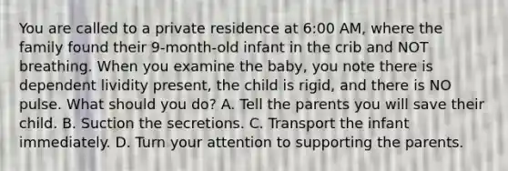 You are called to a private residence at​ 6:00 AM, where the family found their​ 9-month-old infant in the crib and NOT breathing. When you examine the​ baby, you note there is dependent lividity​ present, the child is​ rigid, and there is NO pulse. What should you​ do? A. Tell the parents you will save their child. B. Suction the secretions. C. Transport the infant immediately. D. Turn your attention to supporting the parents.