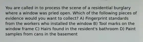 You are called in to process the scene of a residential burglary where a window was pried open. Which of the following pieces of evidence would you want to collect? A) Fingerprint standards from the workers who installed the window B) Tool marks on the window frame C) Hairs found in the resident's bathroom D) Paint samples from cans in the basement