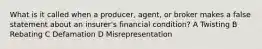 What is it called when a producer, agent, or broker makes a false statement about an insurer's financial condition? A Twisting B Rebating C Defamation D Misrepresentation