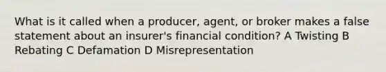 What is it called when a producer, agent, or broker makes a false statement about an insurer's financial condition? A Twisting B Rebating C Defamation D Misrepresentation