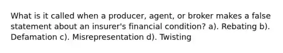 What is it called when a producer, agent, or broker makes a false statement about an insurer's financial condition? a). Rebating b). Defamation c). Misrepresentation d). Twisting