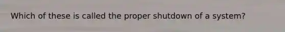 Which of these is called the proper shutdown of a system?