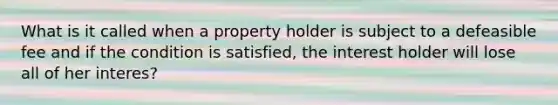 What is it called when a property holder is subject to a defeasible fee and if the condition is satisfied, the interest holder will lose all of her interes?