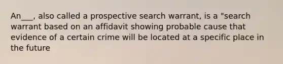 An___, also called a prospective search warrant, is a "search warrant based on an affidavit showing probable cause that evidence of a certain crime will be located at a specific place in the future