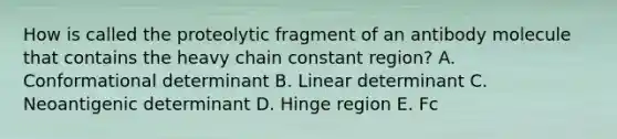 How is called the proteolytic fragment of an antibody molecule that contains the heavy chain constant region? A. Conformational determinant B. Linear determinant C. Neoantigenic determinant D. Hinge region E. Fc