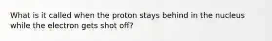 What is it called when the proton stays behind in the nucleus while the electron gets shot off?