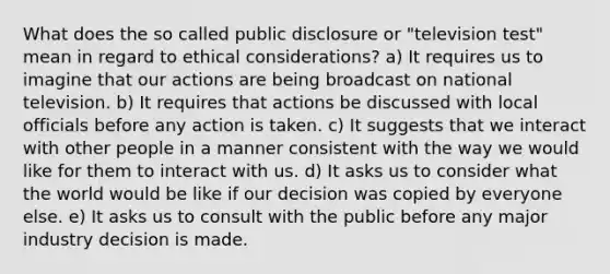 What does the so called public disclosure or "television test" mean in regard to ethical considerations? a) It requires us to imagine that our actions are being broadcast on national television. b) It requires that actions be discussed with local officials before any action is taken. c) It suggests that we interact with other people in a manner consistent with the way we would like for them to interact with us. d) It asks us to consider what the world would be like if our decision was copied by everyone else. e) It asks us to consult with the public before any major industry decision is made.