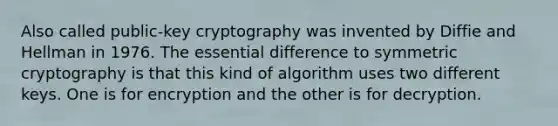 Also called public-key cryptography was invented by Diffie and Hellman in 1976. The essential difference to symmetric cryptography is that this kind of algorithm uses two different keys. One is for encryption and the other is for decryption.