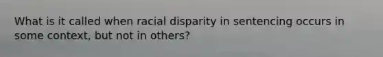 What is it called when racial disparity in sentencing occurs in some context, but not in others?