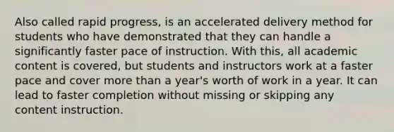 Also called rapid progress, is an accelerated delivery method for students who have demonstrated that they can handle a significantly faster pace of instruction. With this, all academic content is covered, but students and instructors work at a faster pace and cover more than a year's worth of work in a year. It can lead to faster completion without missing or skipping any content instruction.