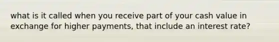 what is it called when you receive part of your cash value in exchange for higher payments, that include an interest rate?