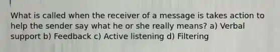 What is called when the receiver of a message is takes action to help the sender say what he or she really means? a) Verbal support b) Feedback c) Active listening d) Filtering