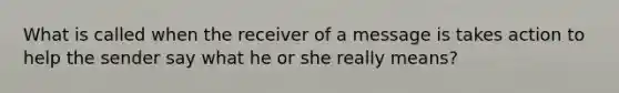 What is called when the receiver of a message is takes action to help the sender say what he or she really means?