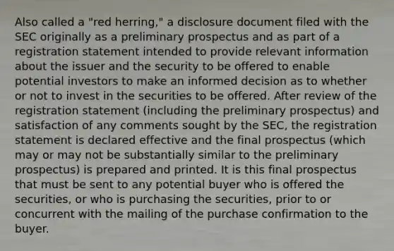 Also called a "red herring," a disclosure document filed with the SEC originally as a preliminary prospectus and as part of a registration statement intended to provide relevant information about the issuer and the security to be offered to enable potential investors to make an informed decision as to whether or not to invest in the securities to be offered. After review of the registration statement (including the preliminary prospectus) and satisfaction of any comments sought by the SEC, the registration statement is declared effective and the final prospectus (which may or may not be substantially similar to the preliminary prospectus) is prepared and printed. It is this final prospectus that must be sent to any potential buyer who is offered the securities, or who is purchasing the securities, prior to or concurrent with the mailing of the purchase confirmation to the buyer.