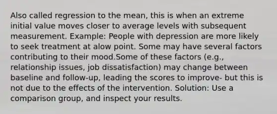 Also called regression to the mean, this is when an extreme initial value moves closer to average levels with subsequent measurement. Example: People with depression are more likely to seek treatment at alow point. Some may have several factors contributing to their mood.Some of these factors (e.g., relationship issues, <a href='https://www.questionai.com/knowledge/kyqloy1gFE-job-dissatisfaction' class='anchor-knowledge'>job dissatisfaction</a>) may change between baseline and follow-up, leading the scores to improve- but this is not due to the effects of the intervention. Solution: Use a comparison group, and inspect your results.