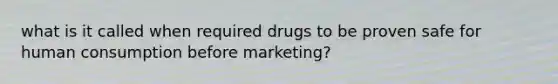 what is it called when required drugs to be proven safe for human consumption before marketing?