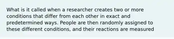 What is it called when a researcher creates two or more conditions that differ from each other in exact and predetermined ways. People are then randomly assigned to these different conditions, and their reactions are measured