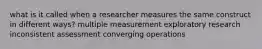 what is it called when a researcher measures the same construct in different ways? multiple measurement exploratory research inconsistent assessment converging operations