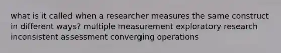 what is it called when a researcher measures the same construct in different ways? multiple measurement exploratory research inconsistent assessment converging operations