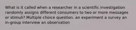 What is it called when a researcher in a scientific investigation randomly assigns different consumers to two or more messages or stimuli? Multiple choice question. an experiment a survey an in-group interview an observation