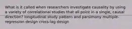 What is it called when researchers investigate causality by using a variety of correlational studies that all point in a single, causal direction? longitudinal study pattern and parsimony multiple-regression design cross-lag design