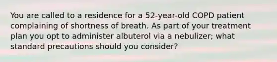 You are called to a residence for a​ 52-year-old COPD patient complaining of shortness of breath. As part of your treatment plan you opt to administer albuterol via a​ nebulizer; what standard precautions should you​ consider?