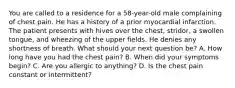 You are called to a residence for a 58-year-old male complaining of chest pain. He has a history of a prior myocardial infarction. The patient presents with hives over the chest, stridor, a swollen tongue, and wheezing of the upper fields. He denies any shortness of breath. What should your next question be? A. How long have you had the chest pain? B. When did your symptoms begin? C. Are you allergic to anything? D. Is the chest pain constant or intermittent?