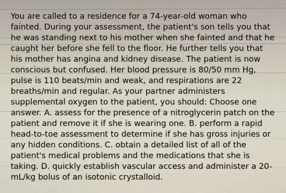 You are called to a residence for a 74-year-old woman who fainted. During your assessment, the patient's son tells you that he was standing next to his mother when she fainted and that he caught her before she fell to the floor. He further tells you that his mother has angina and kidney disease. The patient is now conscious but confused. Her blood pressure is 80/50 mm Hg, pulse is 110 beats/min and weak, and respirations are 22 breaths/min and regular. As your partner administers supplemental oxygen to the patient, you should: Choose one answer. A. assess for the presence of a nitroglycerin patch on the patient and remove it if she is wearing one. B. perform a rapid head-to-toe assessment to determine if she has gross injuries or any hidden conditions. C. obtain a detailed list of all of the patient's medical problems and the medications that she is taking. D. quickly establish vascular access and administer a 20-mL/kg bolus of an isotonic crystalloid.