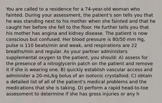 You are called to a residence for a 74-year-old woman who fainted. During your assessment, the patient's son tells you that he was standing next to his mother when she fainted and that he caught her before she fell to the floor. He further tells you that his mother has angina and kidney disease. The patient is now conscious but confused. Her blood pressure is 80/50 mm Hg, pulse is 110 beats/min and weak, and respirations are 22 breaths/min and regular. As your partner administers supplemental oxygen to the patient, you should: A) assess for the presence of a nitroglycerin patch on the patient and remove it if she is wearing one. B) quickly establish vascular access and administer a 20-mL/kg bolus of an isotonic crystalloid. C) obtain a detailed list of all of the patient's medical problems and the medications that she is taking. D) perform a rapid head-to-toe assessment to determine if she has gross injuries or any h