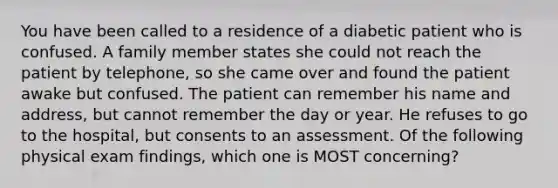 You have been called to a residence of a diabetic patient who is confused. A family member states she could not reach the patient by​ telephone, so she came over and found the patient awake but confused. The patient can remember his name and​ address, but cannot remember the day or year. He refuses to go to the​ hospital, but consents to an assessment. Of the following physical exam​ findings, which one is MOST​ concerning?