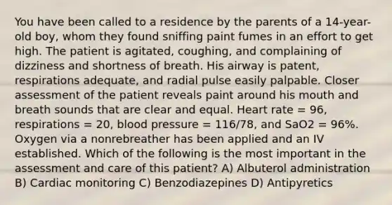 You have been called to a residence by the parents of a 14-year-old boy, whom they found sniffing paint fumes in an effort to get high. The patient is agitated, coughing, and complaining of dizziness and shortness of breath. His airway is patent, respirations adequate, and radial pulse easily palpable. Closer assessment of the patient reveals paint around his mouth and breath sounds that are clear and equal. Heart rate = 96, respirations = 20, blood pressure = 116/78, and SaO2 = 96%. Oxygen via a nonrebreather has been applied and an IV established. Which of the following is the most important in the assessment and care of this patient? A) Albuterol administration B) Cardiac monitoring C) Benzodiazepines D) Antipyretics