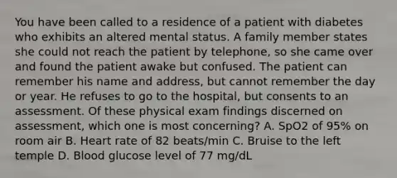 You have been called to a residence of a patient with diabetes who exhibits an altered mental status. A family member states she could not reach the patient by​ telephone, so she came over and found the patient awake but confused. The patient can remember his name and​ address, but cannot remember the day or year. He refuses to go to the​ hospital, but consents to an assessment. Of these physical exam findings discerned on​ assessment, which one is most​ concerning? A. SpO2 of​ 95% on room air B. Heart rate of 82​ beats/min C. Bruise to the left temple D. Blood glucose level of 77​ mg/dL