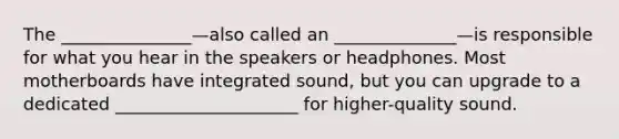 The _______________—also called an ______________—is responsible for what you hear in the speakers or headphones. Most motherboards have integrated sound, but you can upgrade to a dedicated _____________________ for higher-quality sound.