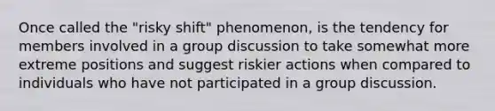 Once called the "risky shift" phenomenon, is the tendency for members involved in a group discussion to take somewhat more extreme positions and suggest riskier actions when compared to individuals who have not participated in a group discussion.