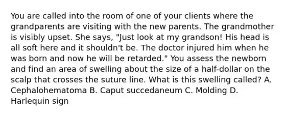 You are called into the room of one of your clients where the grandparents are visiting with the new parents. The grandmother is visibly upset. She says, "Just look at my grandson! His head is all soft here and it shouldn't be. The doctor injured him when he was born and now he will be retarded." You assess the newborn and find an area of swelling about the size of a half-dollar on the scalp that crosses the suture line. What is this swelling called? A. Cephalohematoma B. Caput succedaneum C. Molding D. Harlequin sign