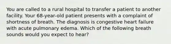 You are called to a rural hospital to transfer a patient to another facility. Your 68-year-old patient presents with a complaint of shortness of breath. The diagnosis is congestive heart failure with acute pulmonary edema. Which of the following breath sounds would you expect to hear?