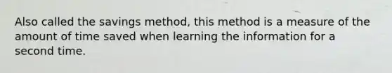 Also called the savings method, this method is a measure of the amount of time saved when learning the information for a second time.