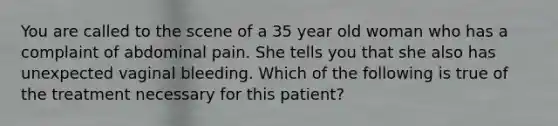 You are called to the scene of a 35 year old woman who has a complaint of abdominal pain. She tells you that she also has unexpected vaginal bleeding. Which of the following is true of the treatment necessary for this patient?