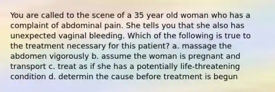 You are called to the scene of a 35 year old woman who has a complaint of abdominal pain. She tells you that she also has unexpected vaginal bleeding. Which of the following is true to the treatment necessary for this patient? a. massage the abdomen vigorously b. assume the woman is pregnant and transport c. treat as if she has a potentially life-threatening condition d. determin the cause before treatment is begun